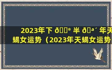 2023年下 💮 半 🪴 年天蝎女运势（2023年天蝎女运势详解）